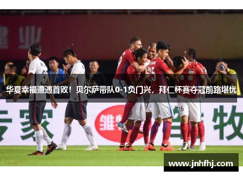 华夏幸福遭遇首败！贝尔萨带队0-1负门兴，拜仁杯赛夺冠前路堪忧