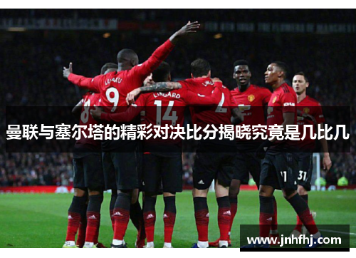 曼联与塞尔塔的精彩对决比分揭晓究竟是几比几